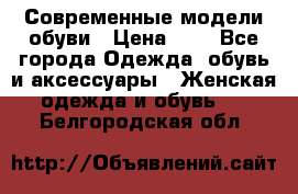 Современные модели обуви › Цена ­ 1 - Все города Одежда, обувь и аксессуары » Женская одежда и обувь   . Белгородская обл.